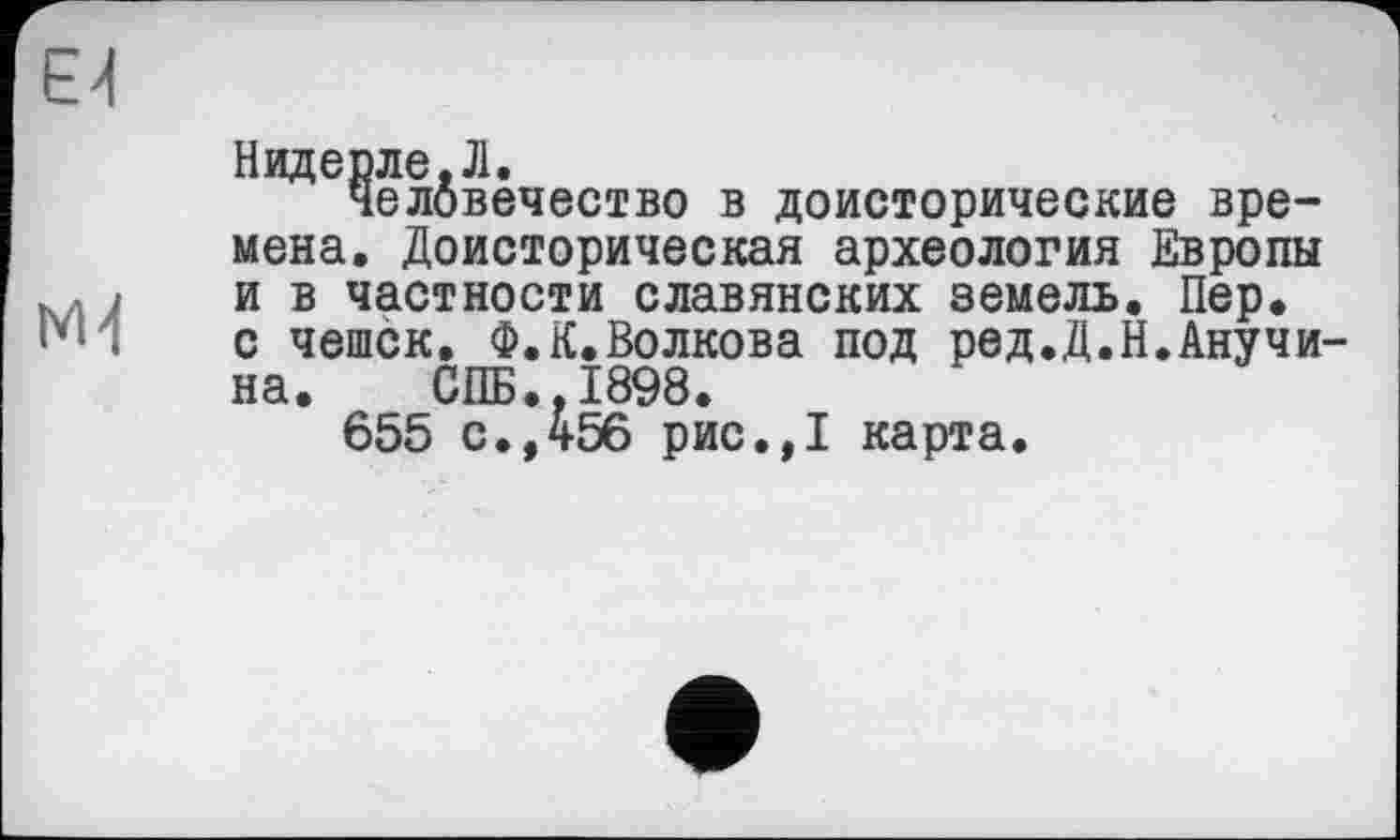 ﻿E'l
M4
Надерле.Л.
Человечество в доисторические времена. Доисторическая археология Европы и в частности славянских земель. Пер. с чешек. Ф.К.Волкова под ред.Д.Н.Анучина. СПБ..1898.
655 с.,456 рис.,1 карта.